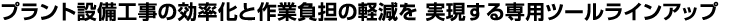 プラント設備工事の効率化と作業負担の軽減を 実現する専用ツールラインアップ